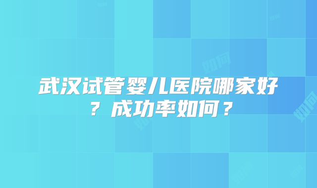 武汉试管婴儿医院哪家好？成功率如何？