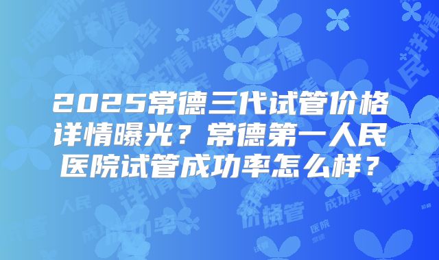 2025常德三代试管价格详情曝光？常德第一人民医院试管成功率怎么样？