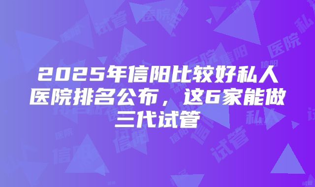 2025年信阳比较好私人医院排名公布，这6家能做三代试管
