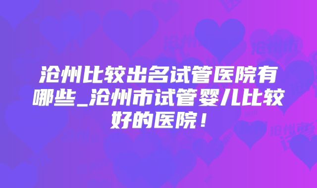 沧州比较出名试管医院有哪些_沧州市试管婴儿比较好的医院！
