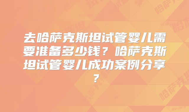 去哈萨克斯坦试管婴儿需要准备多少钱？哈萨克斯坦试管婴儿成功案例分享？