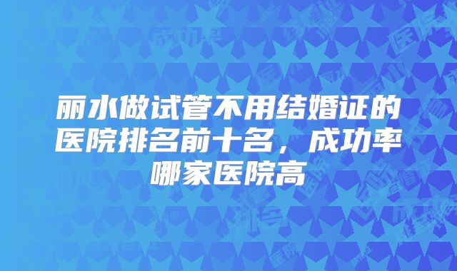 丽水做试管不用结婚证的医院排名前十名，成功率哪家医院高