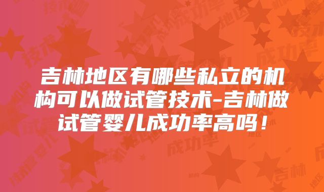 吉林地区有哪些私立的机构可以做试管技术-吉林做试管婴儿成功率高吗！