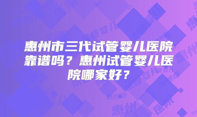 惠州市三代试管婴儿医院靠谱吗?惠州试管婴儿医院哪家好?