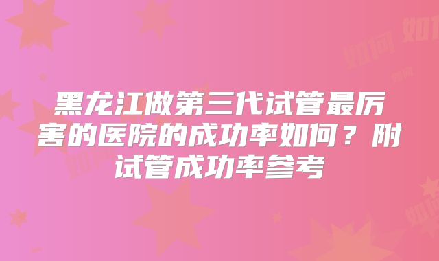 黑龙江做第三代试管最厉害的医院的成功率如何？附试管成功率参考