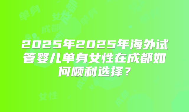 2025年2025年海外试管婴儿单身女性在成都如何顺利选择？