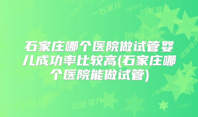 石家庄哪个医院做试管婴儿成功率比较高(石家庄哪个医院能做试管)