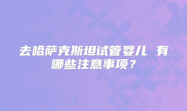 去哈萨克斯坦试管婴儿 有哪些注意事项？