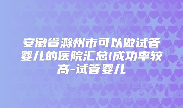 安徽省滁州市可以做试管婴儿的医院汇总!成功率较高-试管婴儿