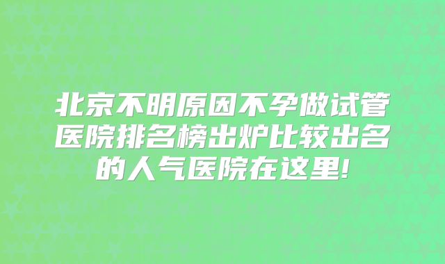 北京不明原因不孕做试管医院排名榜出炉比较出名的人气医院在这里!
