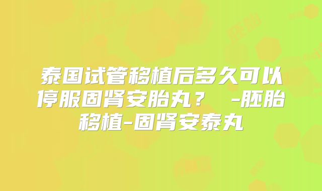 泰国试管移植后多久可以停服固肾安胎丸? -胚胎移植-固肾安泰丸