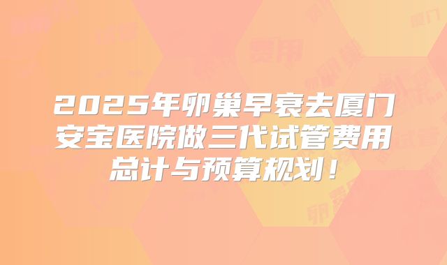 2025年卵巢早衰去厦门安宝医院做三代试管费用总计与预算规划！