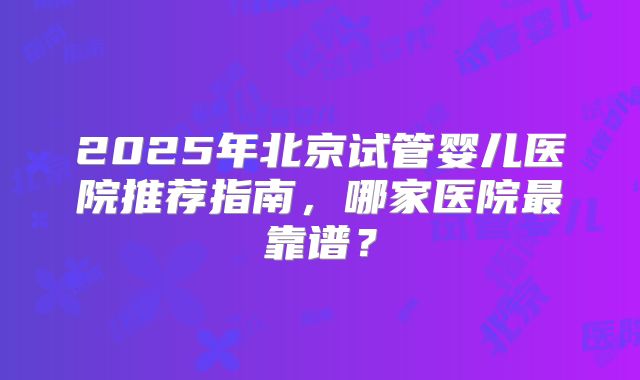 2025年北京试管婴儿医院推荐指南，哪家医院最靠谱？