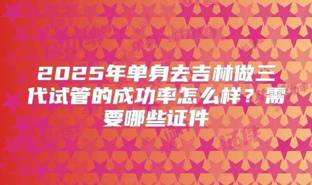 2025年单身去吉林做三代试管的成功率怎么样?需要哪些证件