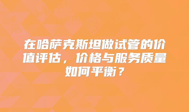 在哈萨克斯坦做试管的价值评估，价格与服务质量如何平衡？