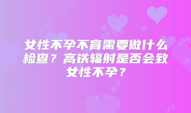 女性不孕不育需要做什么检查？高铁辐射是否会致女性不孕？