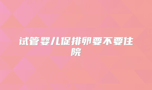 试管婴儿促排卵要不要住院