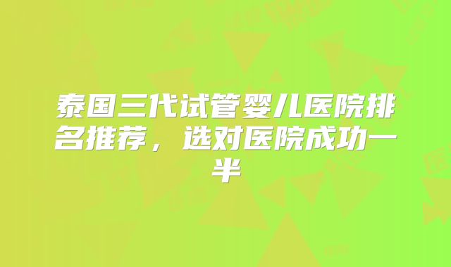 泰国三代试管婴儿医院排名推荐，选对医院成功一半