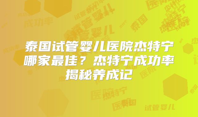 泰国试管婴儿医院杰特宁哪家最佳?杰特宁成功率揭秘养成记