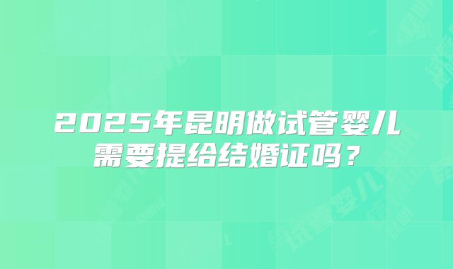 2025年昆明做试管婴儿需要提给结婚证吗？