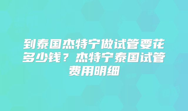 到泰国杰特宁做试管要花多少钱?杰特宁泰国试管费用明细