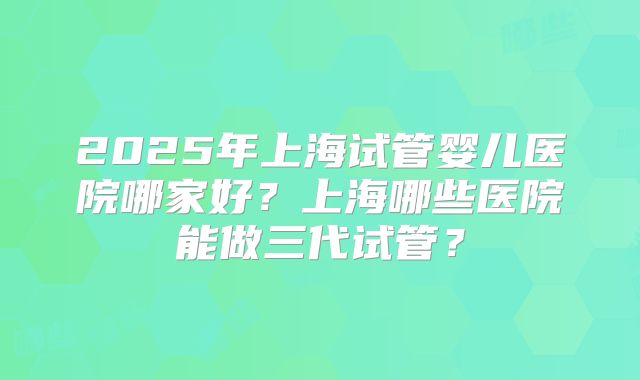 2025年上海试管婴儿医院哪家好？上海哪些医院能做三代试管？