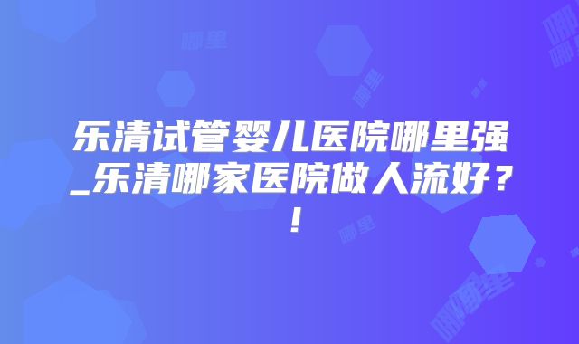 乐清试管婴儿医院哪里强_乐清哪家医院做人流好？！