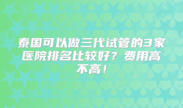 泰国可以做三代试管的3家医院排名比较好？费用高不高！