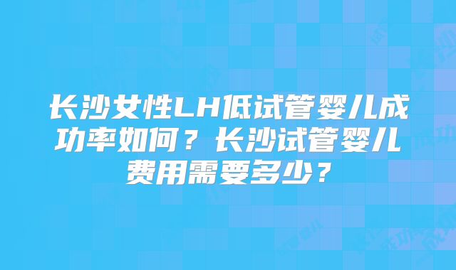 长沙女性LH低试管婴儿成功率如何？长沙试管婴儿费用需要多少？