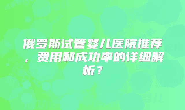 俄罗斯试管婴儿医院推荐，费用和成功率的详细解析？
