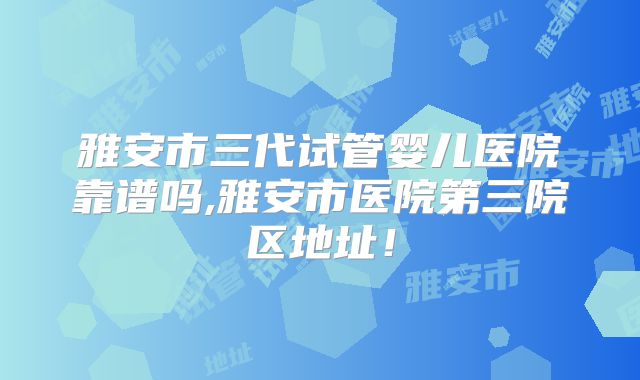 雅安市三代试管婴儿医院靠谱吗,雅安市医院第三院区地址！