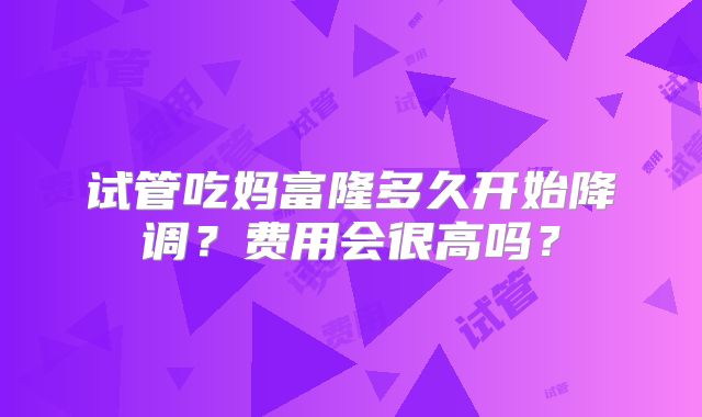 试管吃妈富隆多久开始降调？费用会很高吗？
