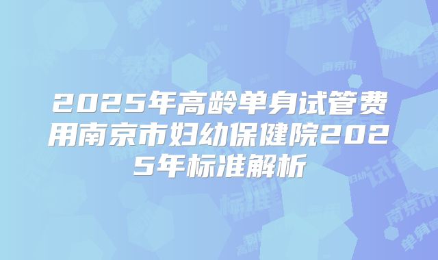 2025年高龄单身试管费用南京市妇幼保健院2025年标准解析
