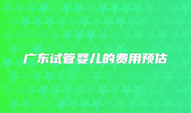 广东试管婴儿的费用预估