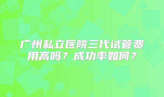 广州私立医院三代试管费用高吗？成功率如何？