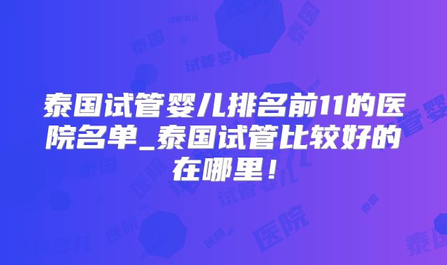 泰国试管婴儿排名前11的医院名单_泰国试管比较好的在哪里！