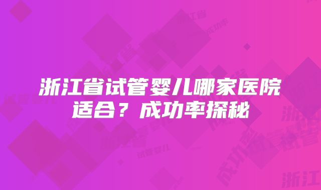 浙江省试管婴儿哪家医院适合？成功率探秘