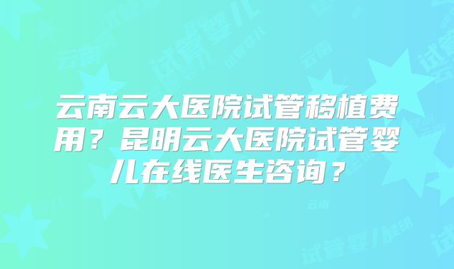云南云大医院试管移植费用？昆明云大医院试管婴儿在线医生咨询？