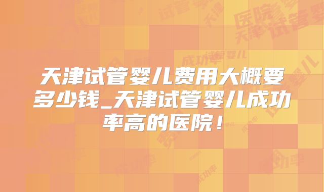 天津试管婴儿费用大概要多少钱_天津试管婴儿成功率高的医院！