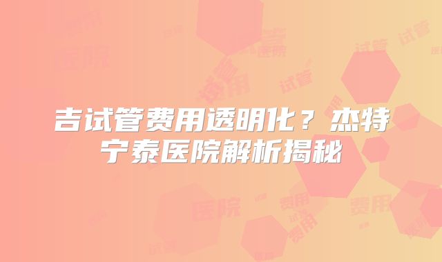 吉试管费用透明化？杰特宁泰医院解析揭秘
