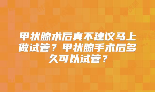 甲状腺术后真不建议马上做试管？甲状腺手术后多久可以试管？