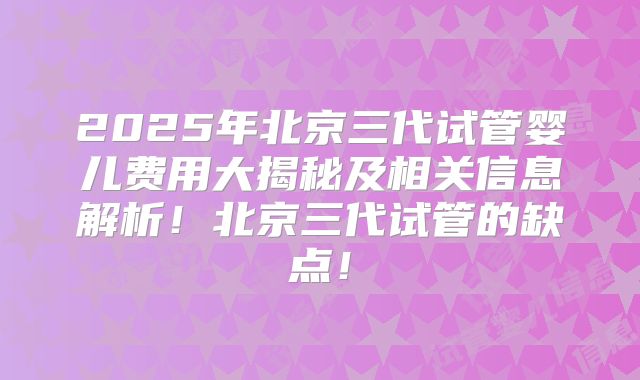 2025年北京三代试管婴儿费用大揭秘及相关信息解析！北京三代试管的缺点！