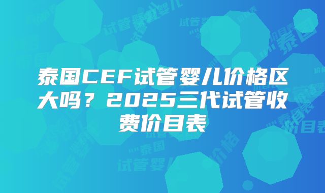 泰国CEF试管婴儿价格区大吗？2025三代试管收费价目表