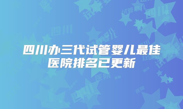 四川办三代试管婴儿最佳医院排名已更新