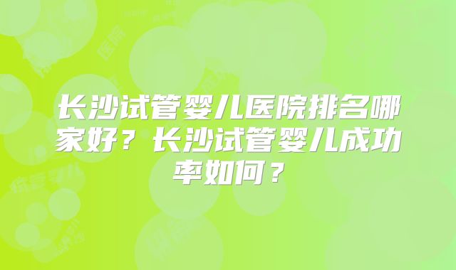 长沙试管婴儿医院排名哪家好？长沙试管婴儿成功率如何？