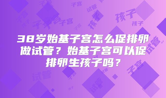 38岁始基子宫怎么促排卵做试管?始基子宫可以促排卵生孩子吗?