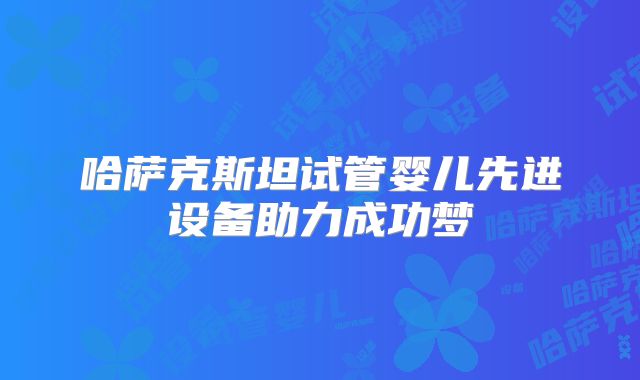 哈萨克斯坦试管婴儿先进设备助力成功梦
