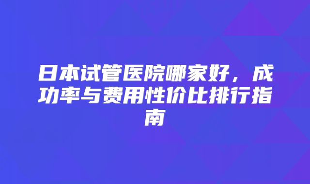 日本试管医院哪家好，成功率与费用性价比排行指南