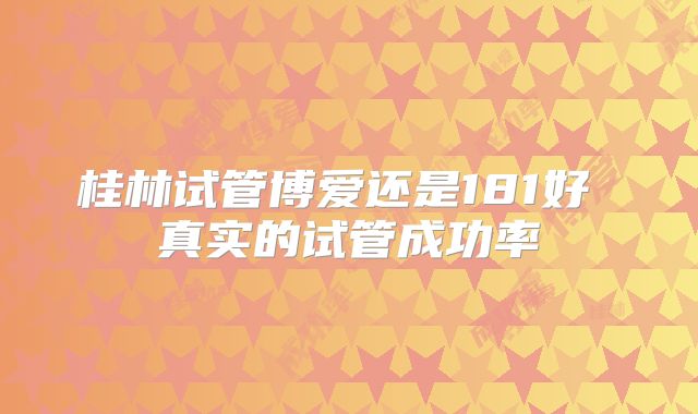桂林试管博爱还是181好 真实的试管成功率