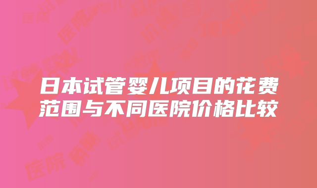 日本试管婴儿项目的花费范围与不同医院价格比较